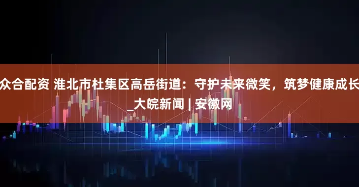 众合配资 淮北市杜集区高岳街道：守护未来微笑，筑梦健康成长_大皖新闻 | 安徽网