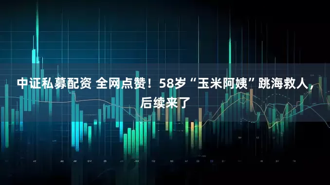 中证私募配资 全网点赞！58岁“玉米阿姨”跳海救人，后续来了