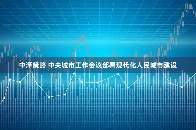 中泽策略 中央城市工作会议部署现代化人民城市建设