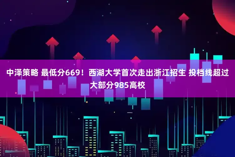 中泽策略 最低分669！西湖大学首次走出浙江招生 投档线超过大部分985高校