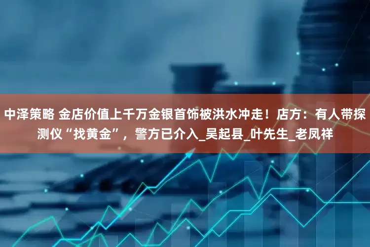 中泽策略 金店价值上千万金银首饰被洪水冲走！店方：有人带探测仪“找黄金”，警方已介入_吴起县_叶先生_老凤祥