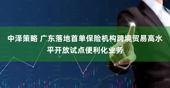 中泽策略 广东落地首单保险机构跨境贸易高水平开放试点便利化业务