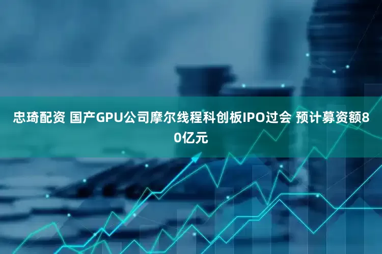 忠琦配资 国产GPU公司摩尔线程科创板IPO过会 预计募资额80亿元