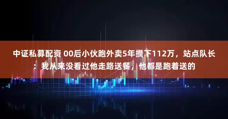 中证私募配资 00后小伙跑外卖5年攒下112万，站点队长：我从来没看过他走路送餐，他都是跑着送的