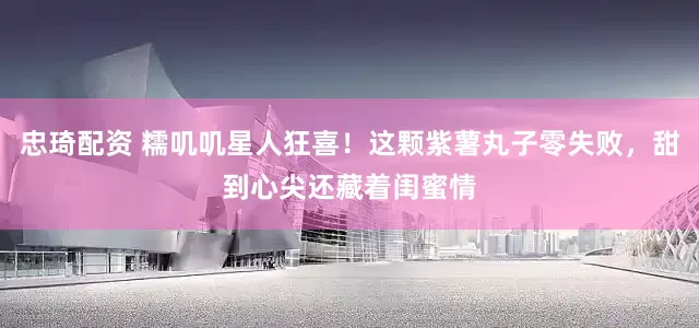 忠琦配资 糯叽叽星人狂喜！这颗紫薯丸子零失败，甜到心尖还藏着闺蜜情