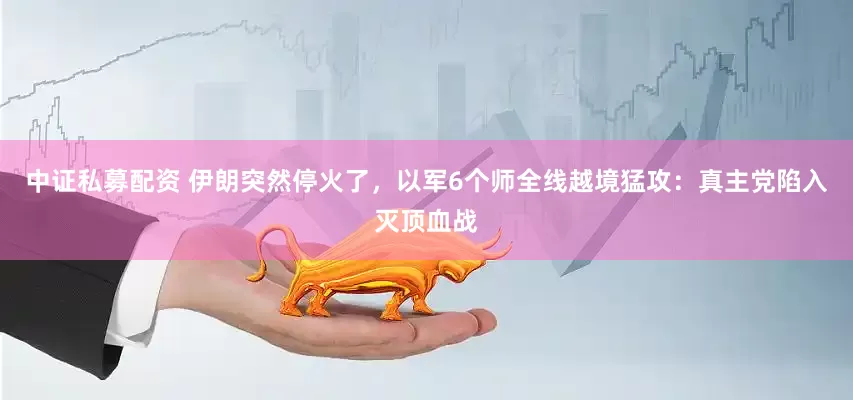 中证私募配资 伊朗突然停火了，以军6个师全线越境猛攻：真主党陷入灭顶血战